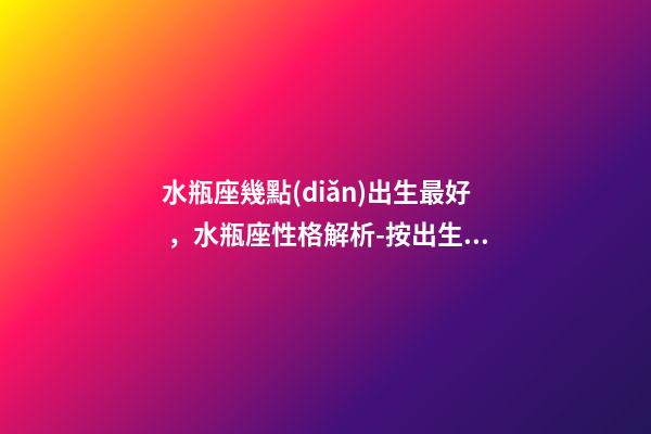 水瓶座幾點(diǎn)出生最好，水瓶座性格解析-按出生日期詳解